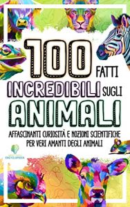 100 FATTI INCREDIBILI SUGLI ANIMALI: Affascinanti curiosità e nozioni scientifiche per veri amanti degli animali